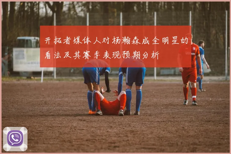 开拓者媒体人对杨瀚森成全明星的看法及其赛季表现预期分析