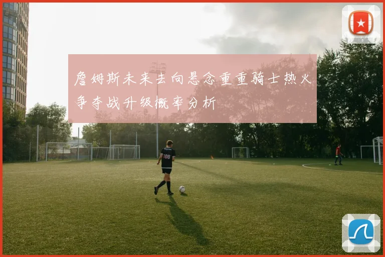 詹姆斯未来去向悬念重重骑士热火争夺战升级概率分析