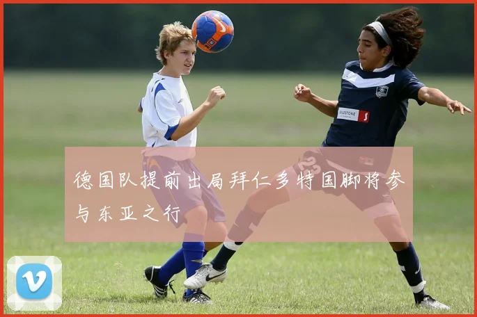 德国队提前出局拜仁多特国脚将参与东亚之行