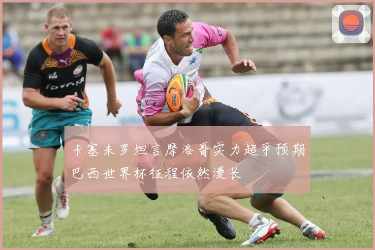 卡塞米罗坦言摩洛哥实力超乎预期巴西世界杯征程依然漫长