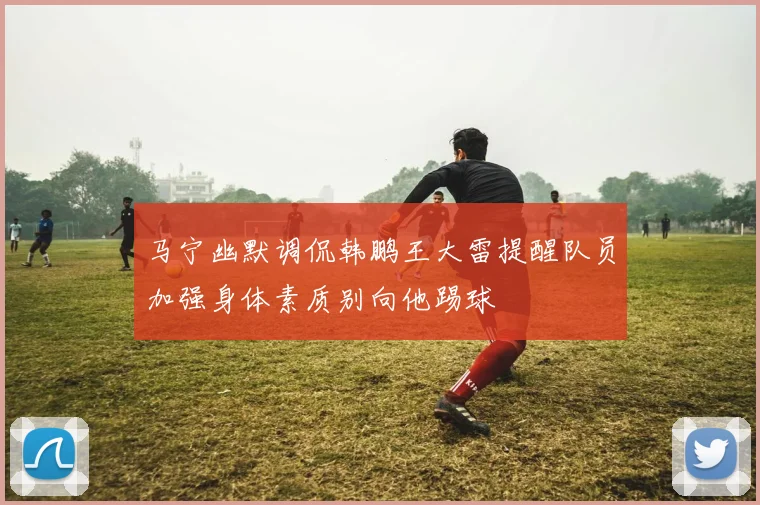 马宁幽默调侃韩鹏王大雷提醒队员加强身体素质别向他踢球