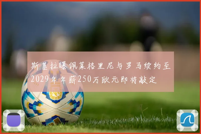 斯基拉曝佩莱格里尼与罗马续约至2029年年薪250万欧元即将敲定
