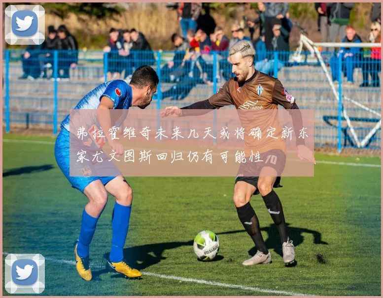 弗拉霍维奇未来几天或将确定新东家尤文图斯回归仍有可能性