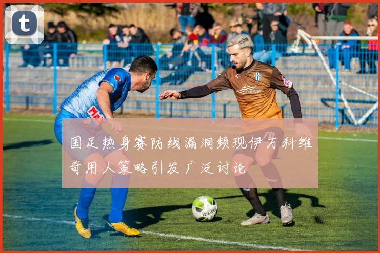 国足热身赛防线漏洞频现伊万科维奇用人策略引发广泛讨论