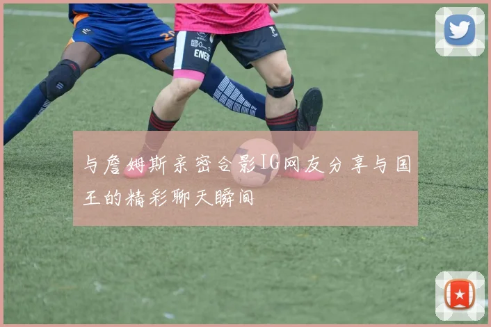 与詹姆斯亲密合影IG网友分享与国王的精彩聊天瞬间