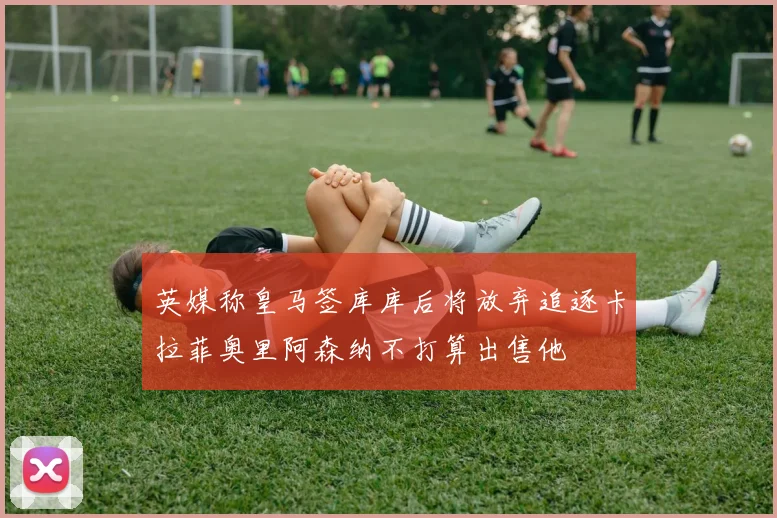 英媒称皇马签库库后将放弃追逐卡拉菲奥里阿森纳不打算出售他