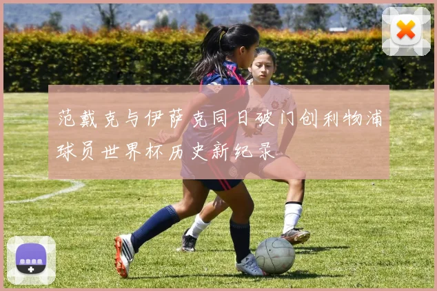 范戴克与伊萨克同日破门创利物浦球员世界杯历史新纪录