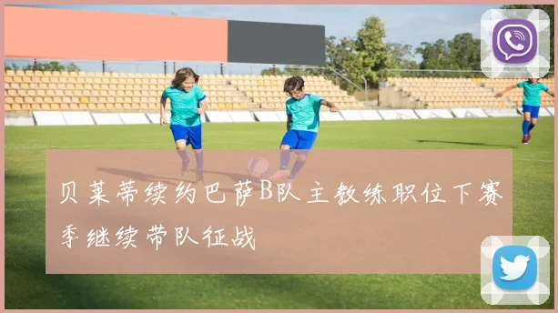 贝莱蒂续约巴萨B队主教练职位下赛季继续带队征战