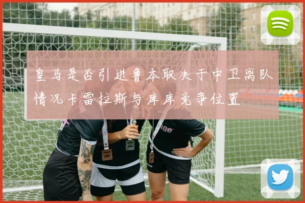 皇马是否引进鲁本取决于中卫离队情况卡雷拉斯与库库竞争位置