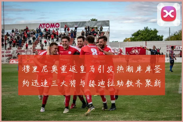 穆里尼奥重返皇马引发热潮库库签约迅速三大将与赫迪拉助教齐聚新阵容
