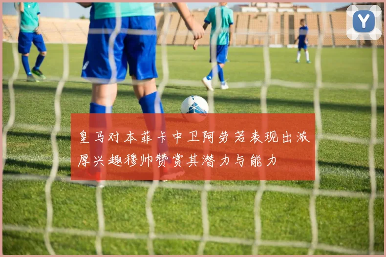 皇马对本菲卡中卫阿劳若表现出浓厚兴趣穆帅赞赏其潜力与能力