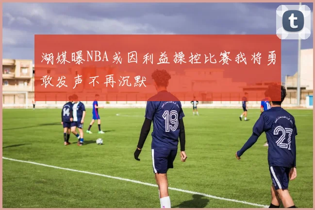 湖媒曝NBA或因利益操控比赛我将勇敢发声不再沉默