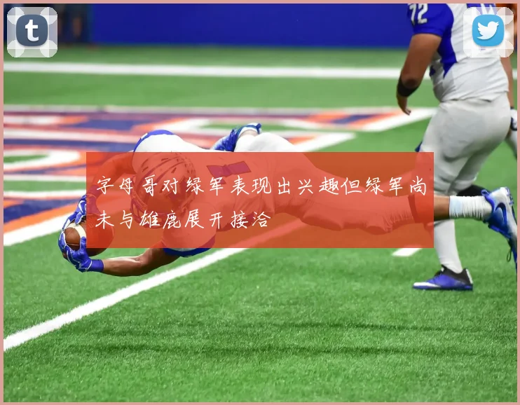 字母哥对绿军表现出兴趣但绿军尚未与雄鹿展开接洽