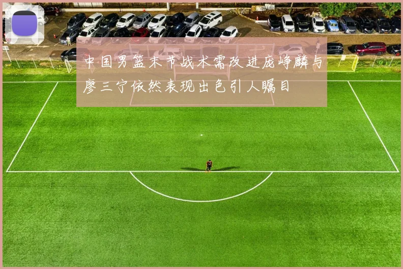 中国男篮末节战术需改进庞峥麟与廖三宁依然表现出色引人瞩目